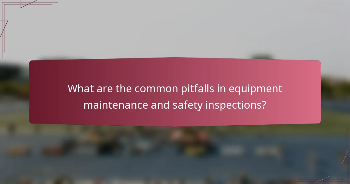 What are the common pitfalls in equipment maintenance and safety inspections?
